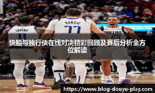 快船与独行侠在线对决精彩回顾及赛后分析全方位解读
