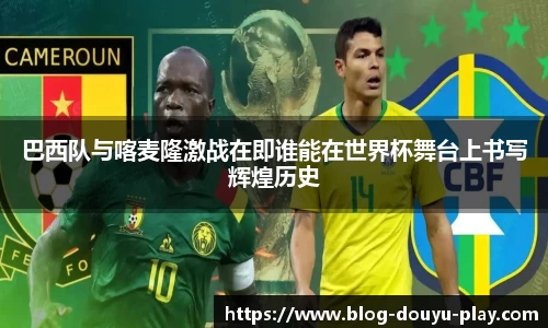 巴西队与喀麦隆激战在即谁能在世界杯舞台上书写辉煌历史