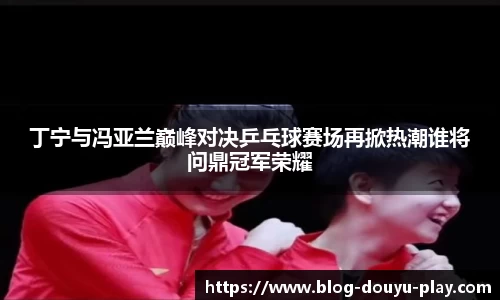 丁宁与冯亚兰巅峰对决乒乓球赛场再掀热潮谁将问鼎冠军荣耀