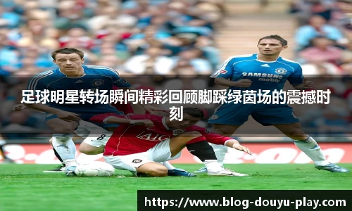 足球明星转场瞬间精彩回顾脚踩绿茵场的震撼时刻