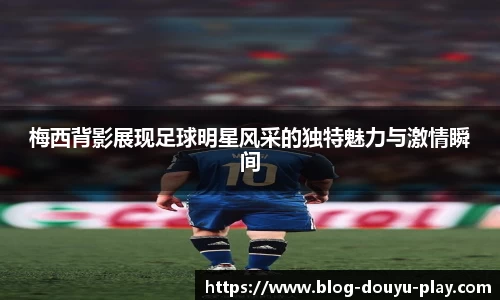 梅西背影展现足球明星风采的独特魅力与激情瞬间